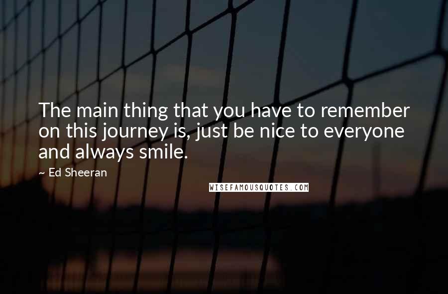 Ed Sheeran Quotes: The main thing that you have to remember on this journey is, just be nice to everyone and always smile.