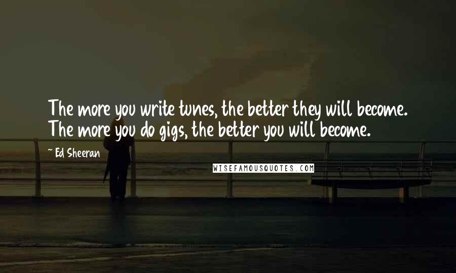 Ed Sheeran Quotes: The more you write tunes, the better they will become. The more you do gigs, the better you will become.