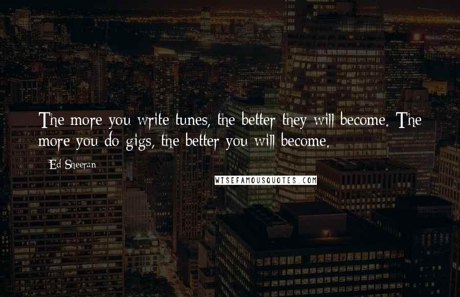Ed Sheeran Quotes: The more you write tunes, the better they will become. The more you do gigs, the better you will become.