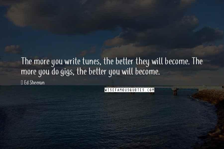 Ed Sheeran Quotes: The more you write tunes, the better they will become. The more you do gigs, the better you will become.