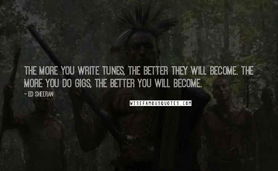 Ed Sheeran Quotes: The more you write tunes, the better they will become. The more you do gigs, the better you will become.