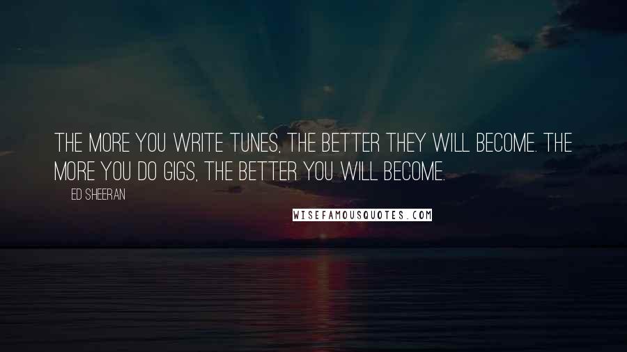 Ed Sheeran Quotes: The more you write tunes, the better they will become. The more you do gigs, the better you will become.