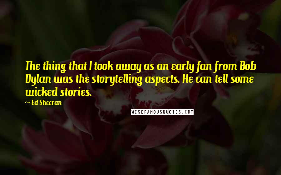 Ed Sheeran Quotes: The thing that I took away as an early fan from Bob Dylan was the storytelling aspects. He can tell some wicked stories.