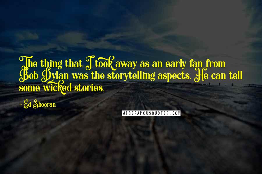 Ed Sheeran Quotes: The thing that I took away as an early fan from Bob Dylan was the storytelling aspects. He can tell some wicked stories.