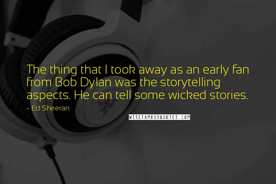 Ed Sheeran Quotes: The thing that I took away as an early fan from Bob Dylan was the storytelling aspects. He can tell some wicked stories.