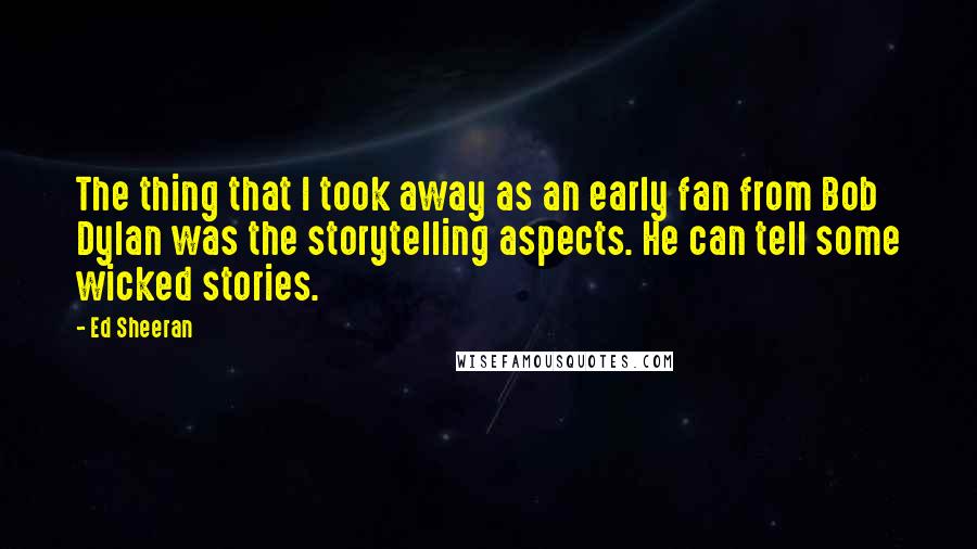 Ed Sheeran Quotes: The thing that I took away as an early fan from Bob Dylan was the storytelling aspects. He can tell some wicked stories.