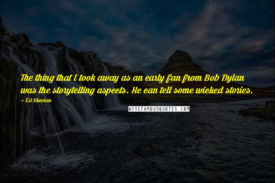 Ed Sheeran Quotes: The thing that I took away as an early fan from Bob Dylan was the storytelling aspects. He can tell some wicked stories.