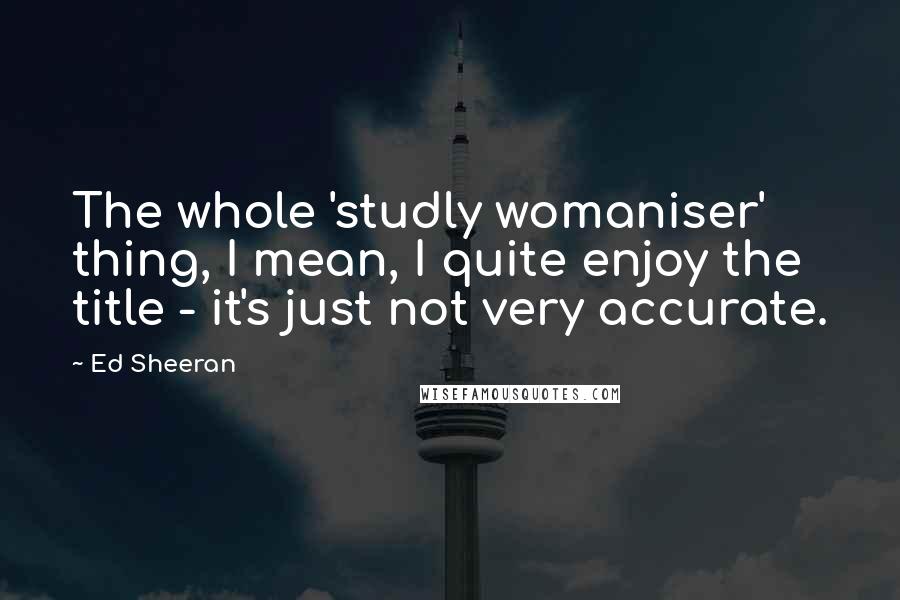 Ed Sheeran Quotes: The whole 'studly womaniser' thing, I mean, I quite enjoy the title - it's just not very accurate.