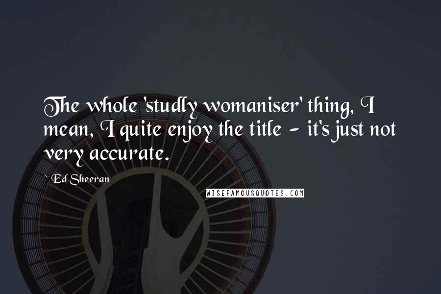 Ed Sheeran Quotes: The whole 'studly womaniser' thing, I mean, I quite enjoy the title - it's just not very accurate.