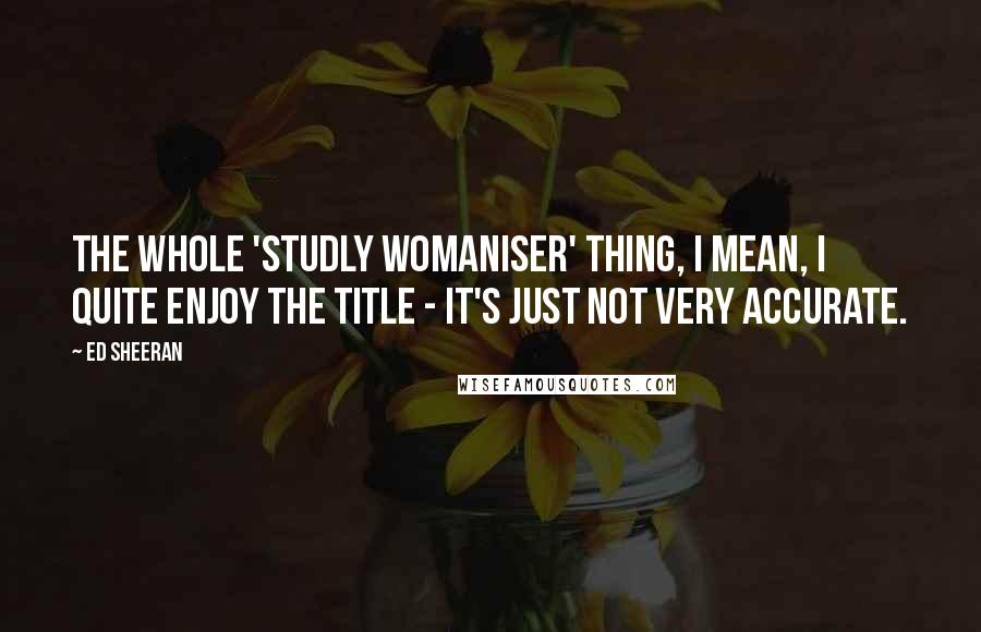 Ed Sheeran Quotes: The whole 'studly womaniser' thing, I mean, I quite enjoy the title - it's just not very accurate.