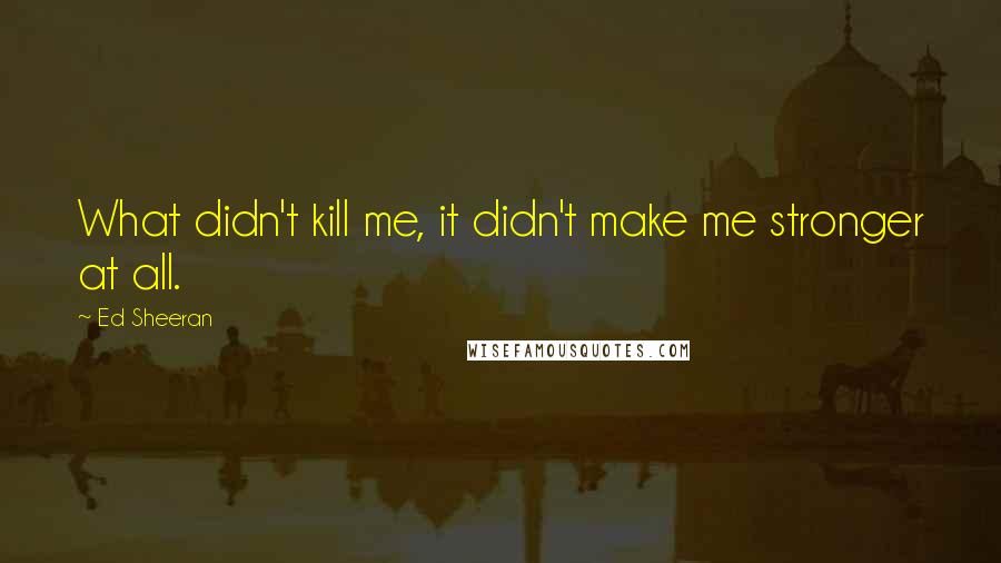 Ed Sheeran Quotes: What didn't kill me, it didn't make me stronger at all.