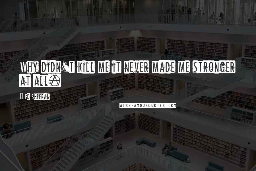 Ed Sheeran Quotes: Why didn't kill me it never made me stronger at all.