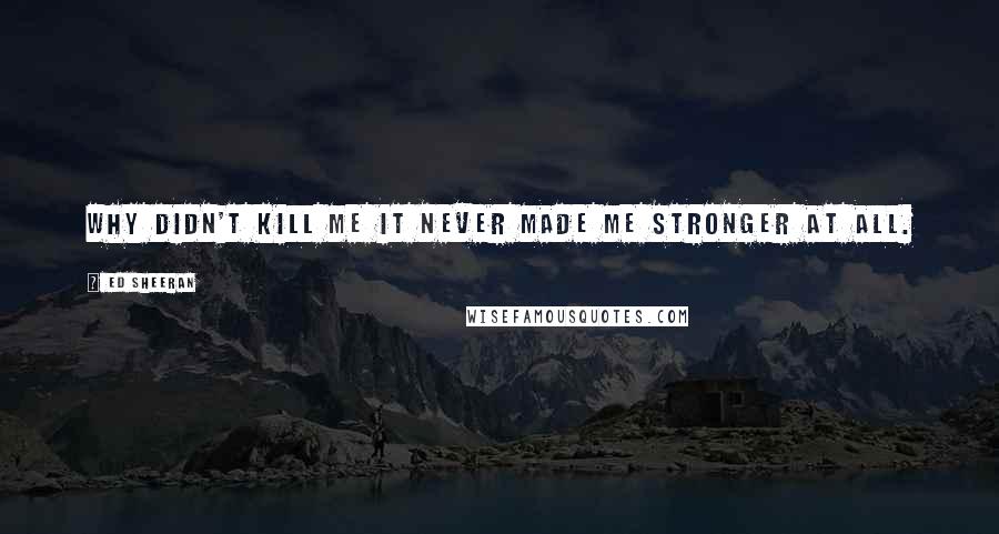 Ed Sheeran Quotes: Why didn't kill me it never made me stronger at all.