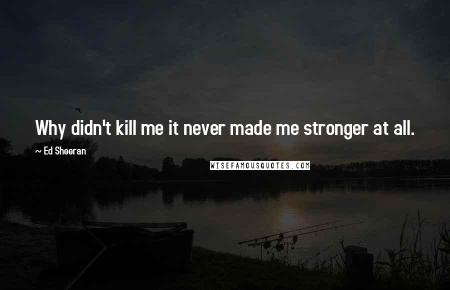 Ed Sheeran Quotes: Why didn't kill me it never made me stronger at all.