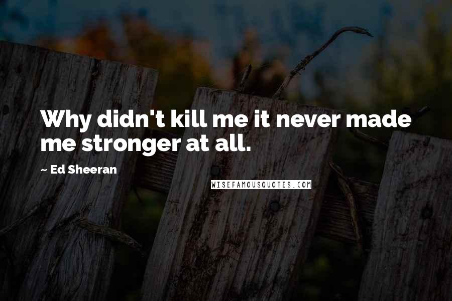 Ed Sheeran Quotes: Why didn't kill me it never made me stronger at all.