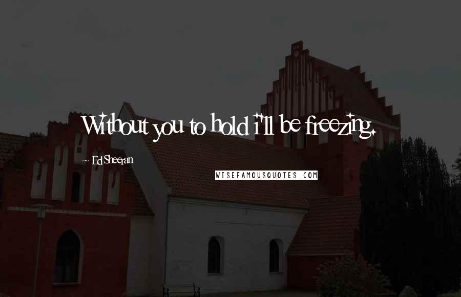 Ed Sheeran Quotes: Without you to hold i'll be freezing.