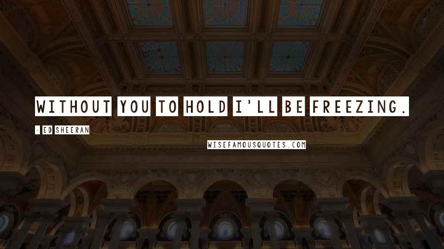 Ed Sheeran Quotes: Without you to hold i'll be freezing.