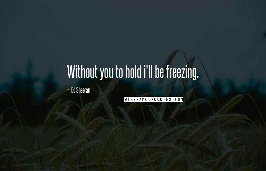 Ed Sheeran Quotes: Without you to hold i'll be freezing.