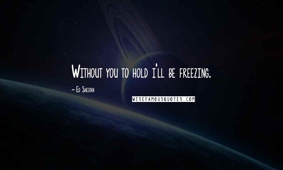 Ed Sheeran Quotes: Without you to hold i'll be freezing.