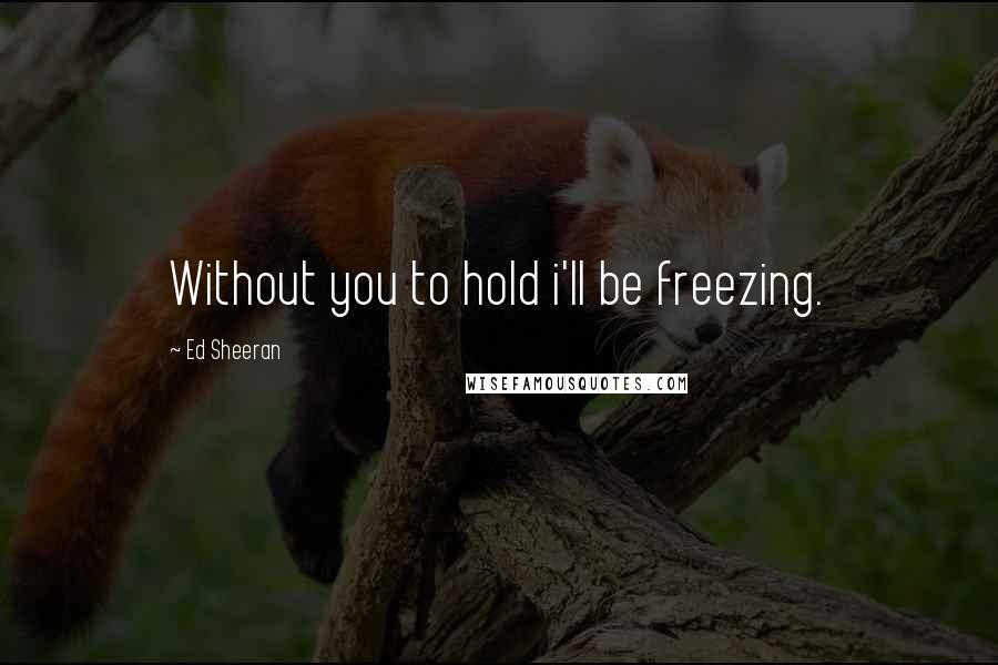 Ed Sheeran Quotes: Without you to hold i'll be freezing.