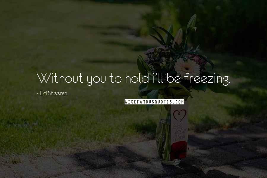 Ed Sheeran Quotes: Without you to hold i'll be freezing.