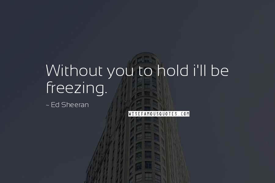 Ed Sheeran Quotes: Without you to hold i'll be freezing.