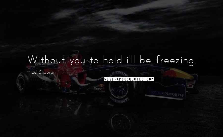 Ed Sheeran Quotes: Without you to hold i'll be freezing.