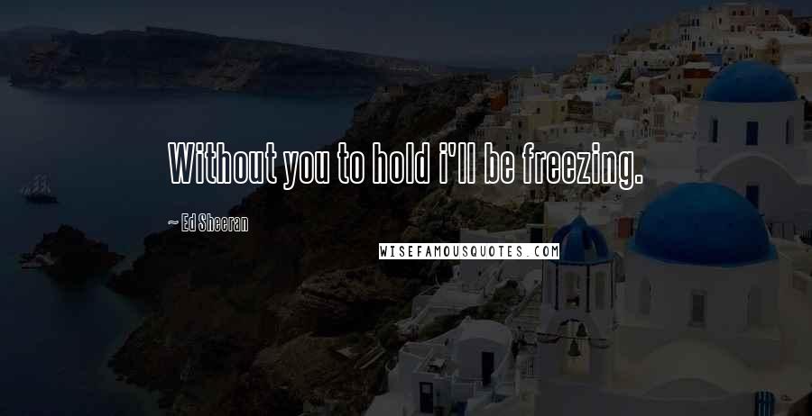 Ed Sheeran Quotes: Without you to hold i'll be freezing.