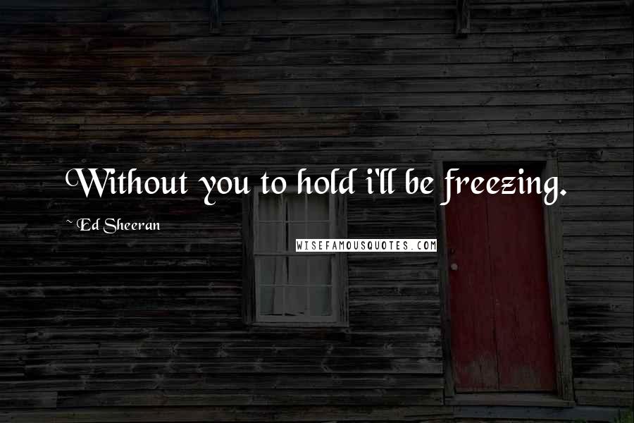 Ed Sheeran Quotes: Without you to hold i'll be freezing.