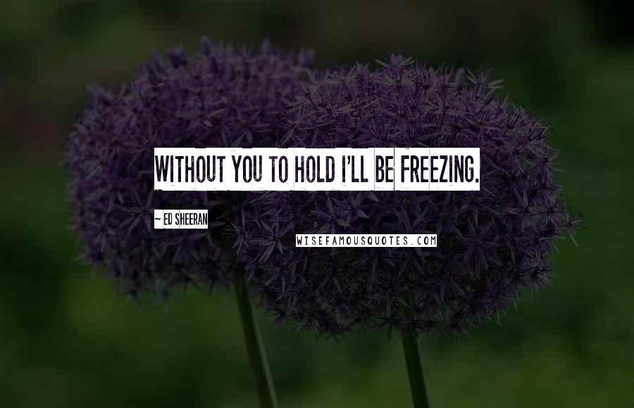 Ed Sheeran Quotes: Without you to hold i'll be freezing.