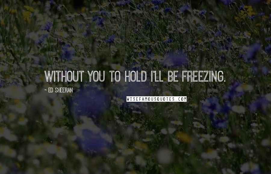 Ed Sheeran Quotes: Without you to hold i'll be freezing.