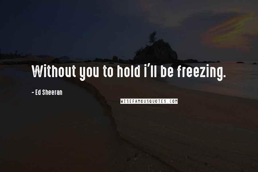 Ed Sheeran Quotes: Without you to hold i'll be freezing.