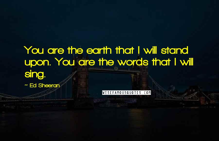 Ed Sheeran Quotes: You are the earth that I will stand upon. You are the words that I will sing.