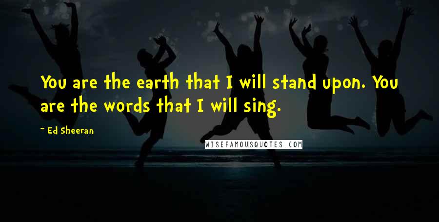 Ed Sheeran Quotes: You are the earth that I will stand upon. You are the words that I will sing.