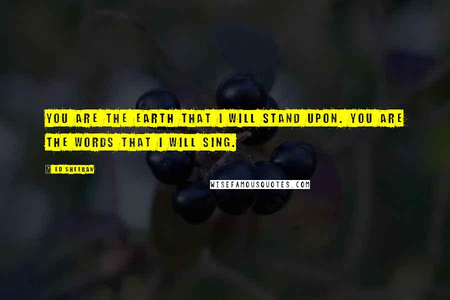 Ed Sheeran Quotes: You are the earth that I will stand upon. You are the words that I will sing.