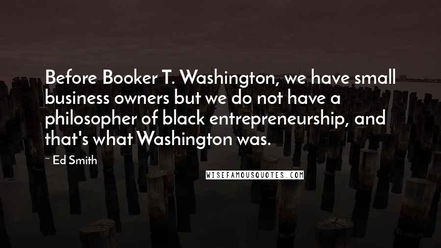 Ed Smith Quotes: Before Booker T. Washington, we have small business owners but we do not have a philosopher of black entrepreneurship, and that's what Washington was.