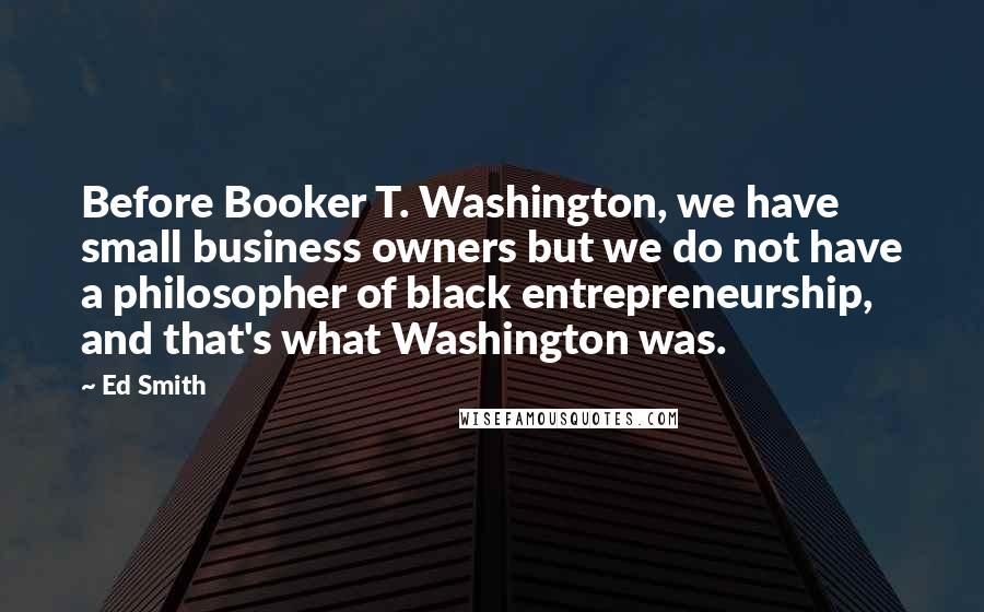 Ed Smith Quotes: Before Booker T. Washington, we have small business owners but we do not have a philosopher of black entrepreneurship, and that's what Washington was.