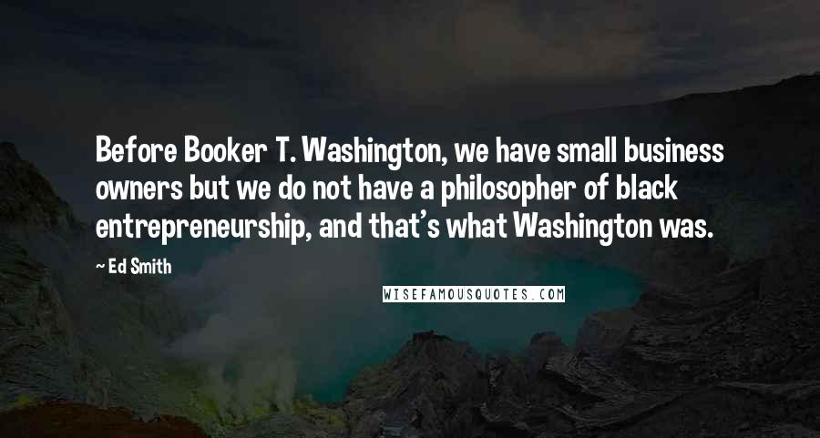 Ed Smith Quotes: Before Booker T. Washington, we have small business owners but we do not have a philosopher of black entrepreneurship, and that's what Washington was.