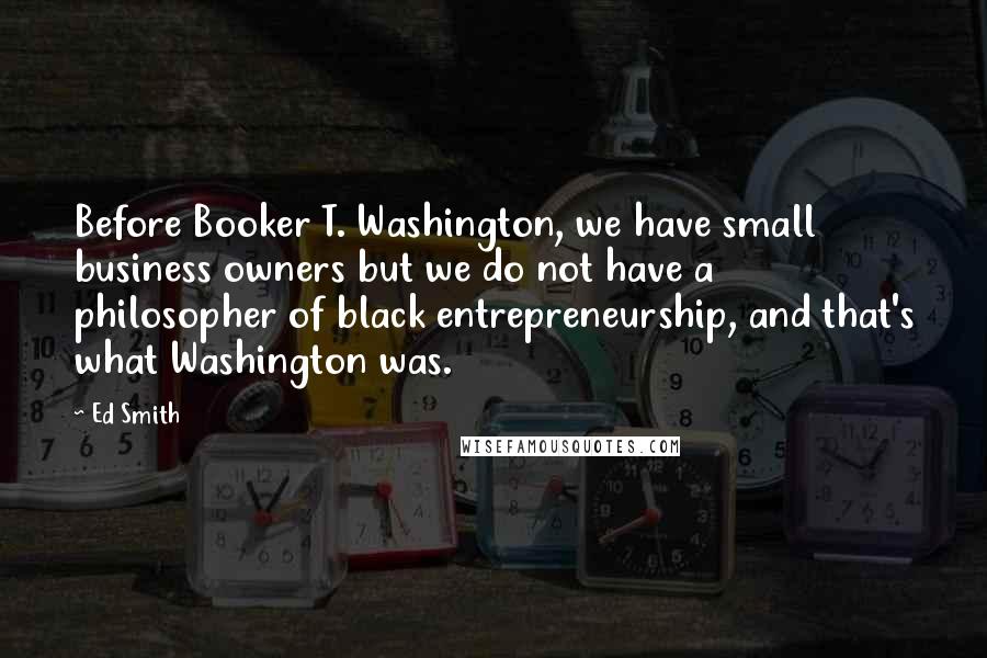 Ed Smith Quotes: Before Booker T. Washington, we have small business owners but we do not have a philosopher of black entrepreneurship, and that's what Washington was.