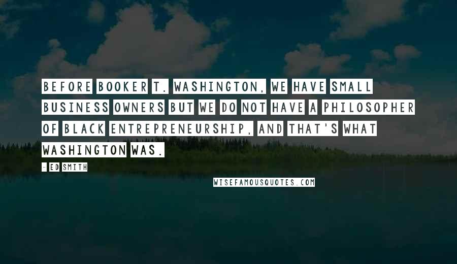 Ed Smith Quotes: Before Booker T. Washington, we have small business owners but we do not have a philosopher of black entrepreneurship, and that's what Washington was.