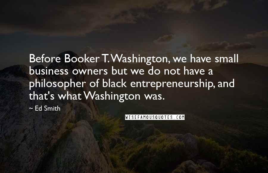 Ed Smith Quotes: Before Booker T. Washington, we have small business owners but we do not have a philosopher of black entrepreneurship, and that's what Washington was.