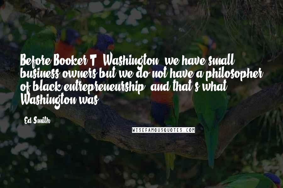 Ed Smith Quotes: Before Booker T. Washington, we have small business owners but we do not have a philosopher of black entrepreneurship, and that's what Washington was.