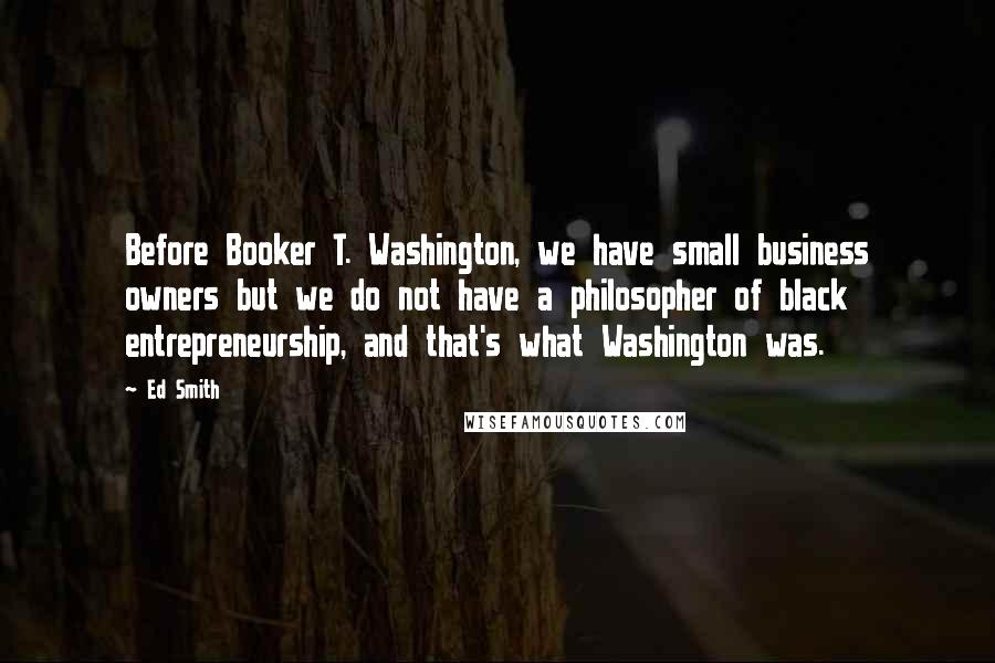 Ed Smith Quotes: Before Booker T. Washington, we have small business owners but we do not have a philosopher of black entrepreneurship, and that's what Washington was.