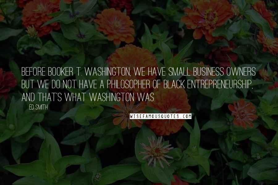 Ed Smith Quotes: Before Booker T. Washington, we have small business owners but we do not have a philosopher of black entrepreneurship, and that's what Washington was.