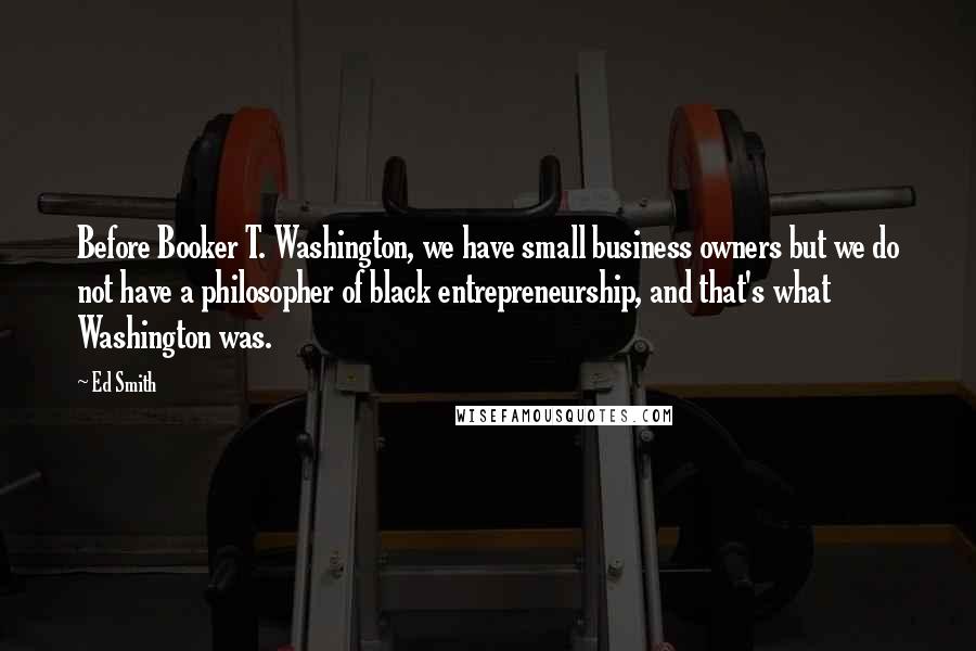 Ed Smith Quotes: Before Booker T. Washington, we have small business owners but we do not have a philosopher of black entrepreneurship, and that's what Washington was.