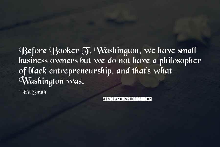 Ed Smith Quotes: Before Booker T. Washington, we have small business owners but we do not have a philosopher of black entrepreneurship, and that's what Washington was.