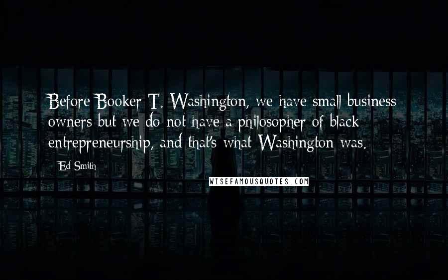 Ed Smith Quotes: Before Booker T. Washington, we have small business owners but we do not have a philosopher of black entrepreneurship, and that's what Washington was.