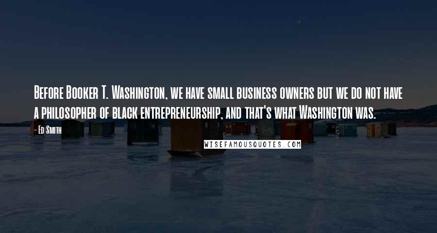 Ed Smith Quotes: Before Booker T. Washington, we have small business owners but we do not have a philosopher of black entrepreneurship, and that's what Washington was.