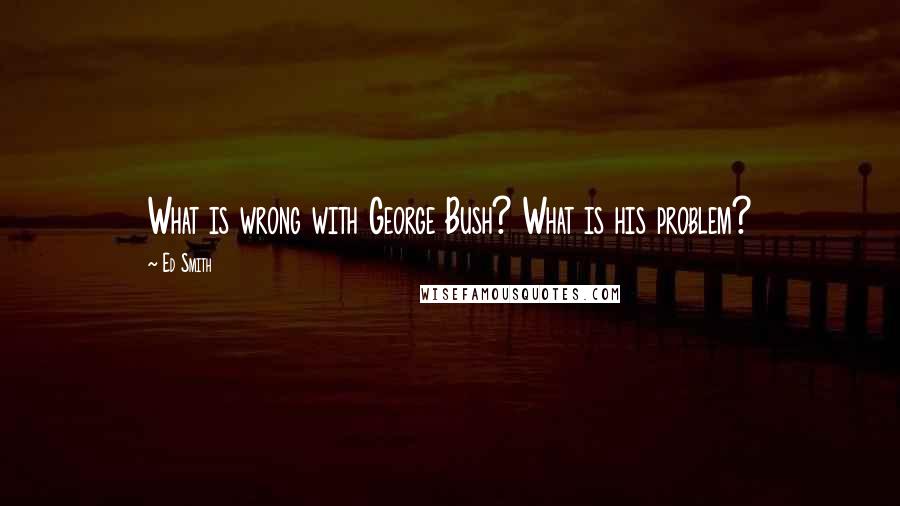 Ed Smith Quotes: What is wrong with George Bush? What is his problem?