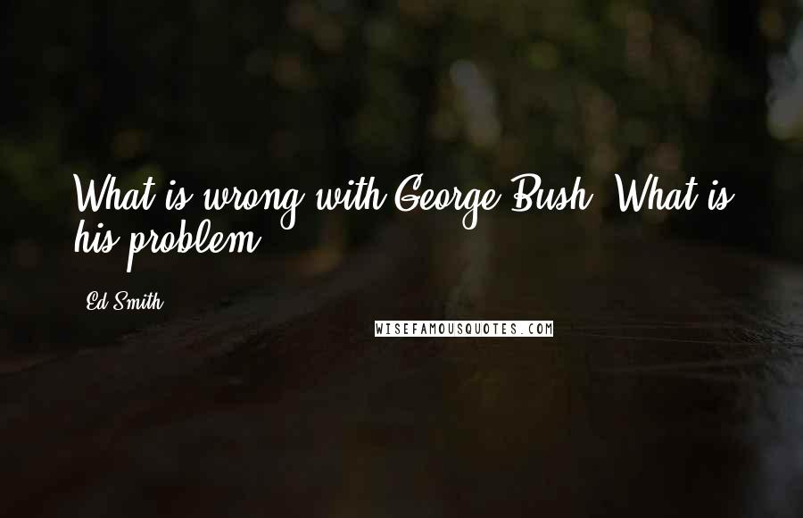 Ed Smith Quotes: What is wrong with George Bush? What is his problem?